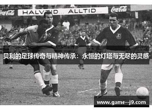 贝利的足球传奇与精神传承：永恒的灯塔与无尽的灵感