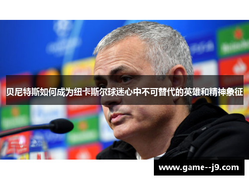 贝尼特斯如何成为纽卡斯尔球迷心中不可替代的英雄和精神象征