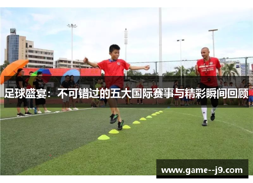 足球盛宴：不可错过的五大国际赛事与精彩瞬间回顾