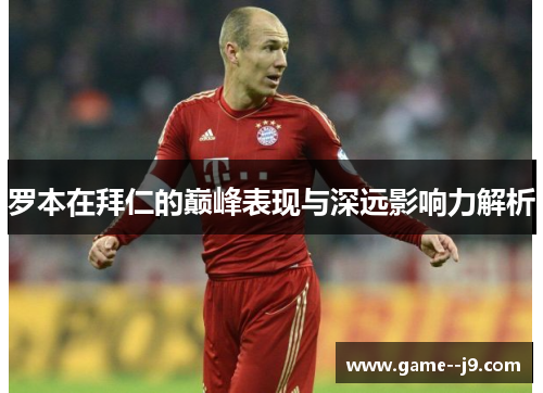 罗本在拜仁的巅峰表现与深远影响力解析