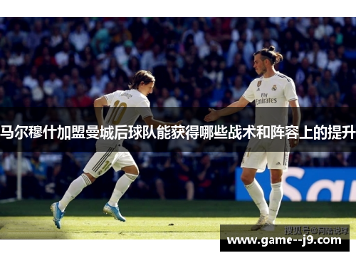 马尔穆什加盟曼城后球队能获得哪些战术和阵容上的提升 马尔穆什加盟曼城后球队能获得哪些战术和阵容上的提升