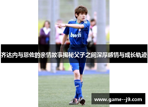 齐达内与恩佐的亲情故事揭秘父子之间深厚感情与成长轨迹
