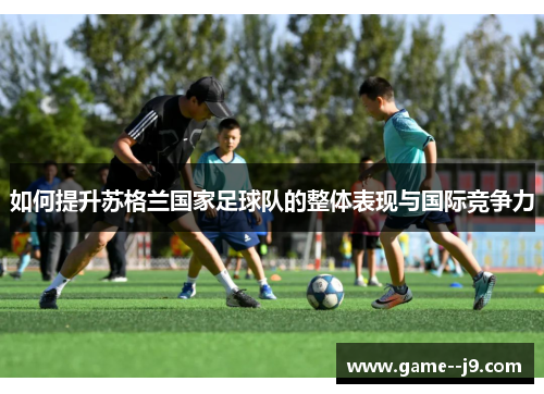 如何提升苏格兰国家足球队的整体表现与国际竞争力 如何提升苏格兰国家足球队的整体表现与国际竞争力