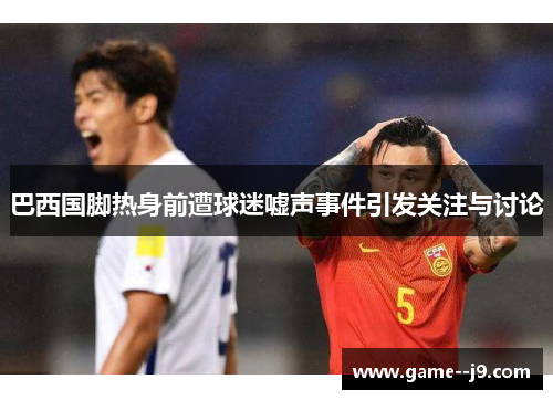 巴西国脚热身前遭球迷嘘声事件引发关注与讨论 巴西国脚热身前遭球迷嘘声事件引发关注与讨论
