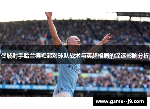 曼城射手哈兰德崛起对球队战术与英超格局的深远影响分析 曼城射手哈兰德崛起对球队战术与英超格局的深远影响分析