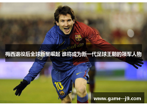 梅西退役后全球新星崛起 谁将成为新一代足球王朝的领军人物