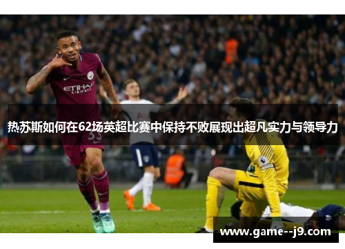 热苏斯如何在62场英超比赛中保持不败展现出超凡实力与领导力 热苏斯如何在62场英超比赛中保持不败展现出超凡实力与领导力