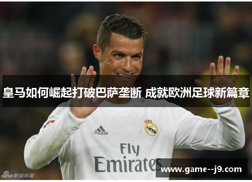 皇马如何崛起打破巴萨垄断 成就欧洲足球新篇章