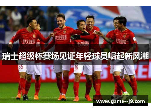 瑞士超级杯赛场见证年轻球员崛起新风潮 瑞士超级杯赛场见证年轻球员崛起新风潮