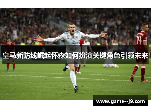 皇马新防线崛起怀森如何扮演关键角色引领未来 皇马新防线崛起怀森如何扮演关键角色引领未来