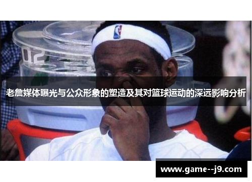 老詹媒体曝光与公众形象的塑造及其对篮球运动的深远影响分析