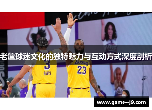 老詹球迷文化的独特魅力与互动方式深度剖析