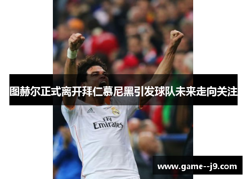 图赫尔正式离开拜仁慕尼黑引发球队未来走向关注