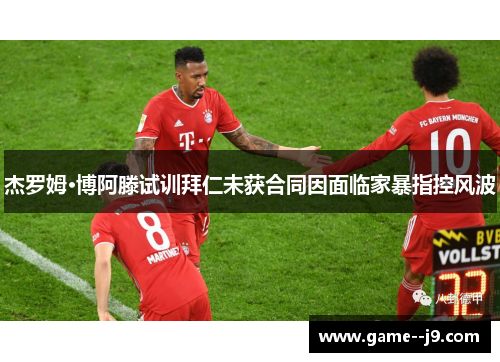 杰罗姆·博阿滕试训拜仁未获合同因面临家暴指控风波