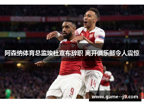 阿森纳体育总监埃杜宣布辞职 离开俱乐部令人震惊