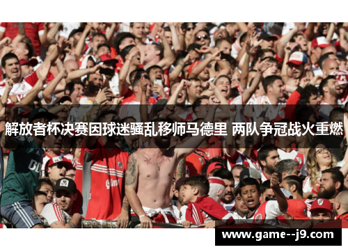 解放者杯决赛因球迷骚乱移师马德里 两队争冠战火重燃 解放者杯决赛因球迷骚乱移师马德里 两队争冠战火重燃