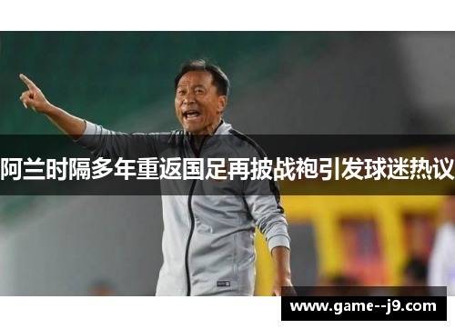 阿兰时隔多年重返国足再披战袍引发球迷热议 阿兰时隔多年重返国足再披战袍引发球迷热议