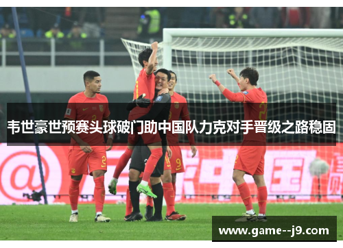 韦世豪世预赛头球破门助中国队力克对手晋级之路稳固