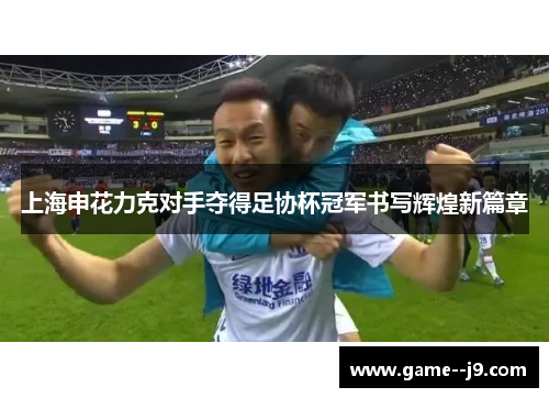 上海申花力克对手夺得足协杯冠军书写辉煌新篇章 上海申花力克对手夺得足协杯冠军书写辉煌新篇章